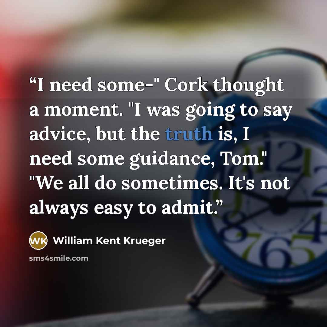 “I need some-" Cork thought a moment. "I was going to say advice, but the truth is, I need some guidance, Tom." "We all do sometimes. It's not always easy to admit.” quote by William Kent Krueger