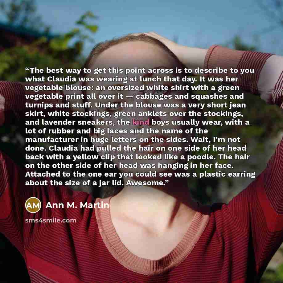 “The best way to get this point across is to describe to you what Claudia was wearing at lunch that day. It was her vegetable blouse: an oversized white shirt with a green vegetable print all over it — cabbages and squashes and turnips and stuff. Under the blouse was a very short jean skirt, white…” quote by Ann M. Martin