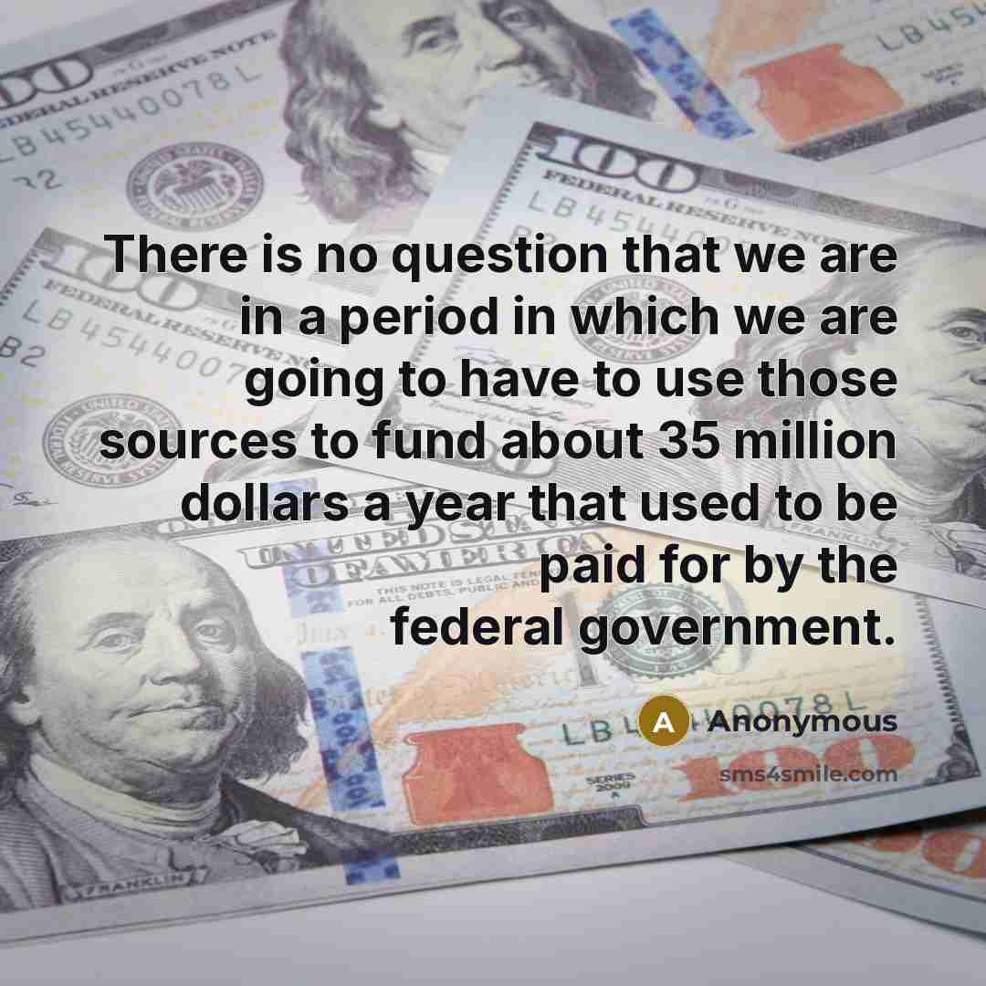“There is no question that we are in a period in which we are going to have to use those sources to fund about 35 million dollars a year that used to be paid for by the federal government.” quote by Anonymous