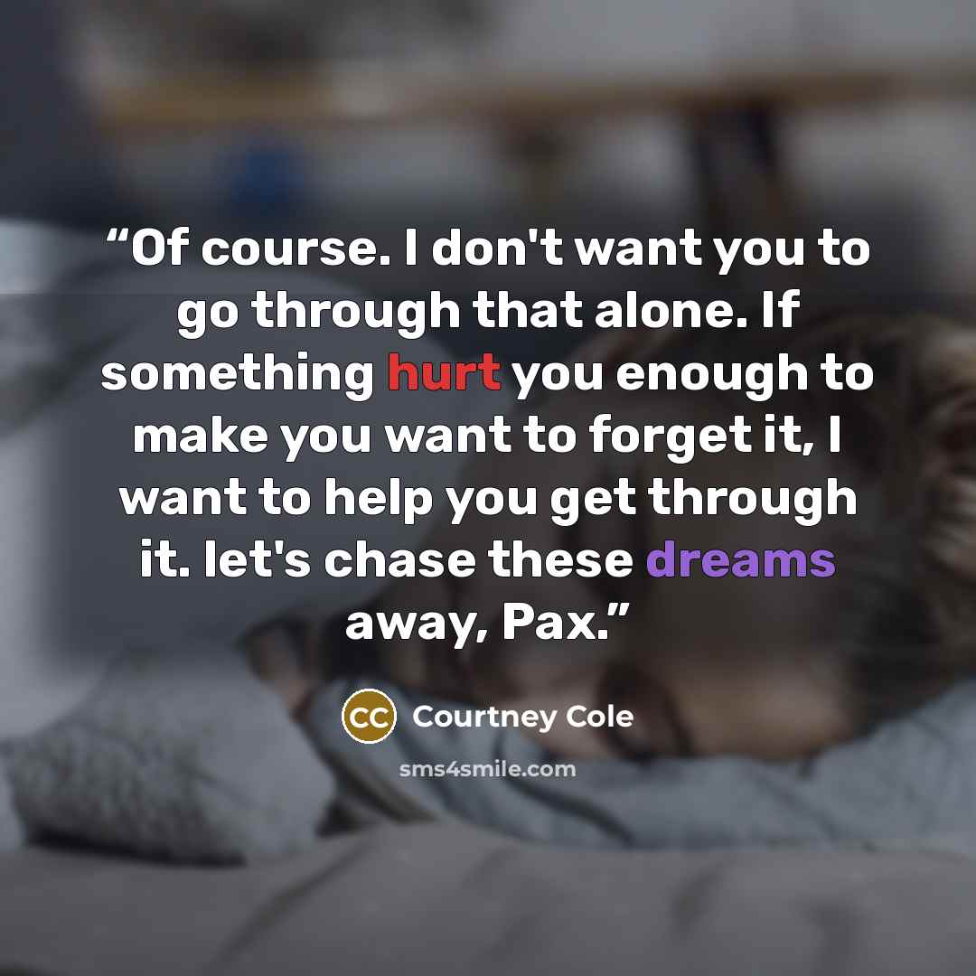 “Of course. I don't want you to go through that alone. If something hurt you enough to make you want to forget it, I want to help you get through it. let's chase these dreams away, Pax.” quote by Courtney Cole