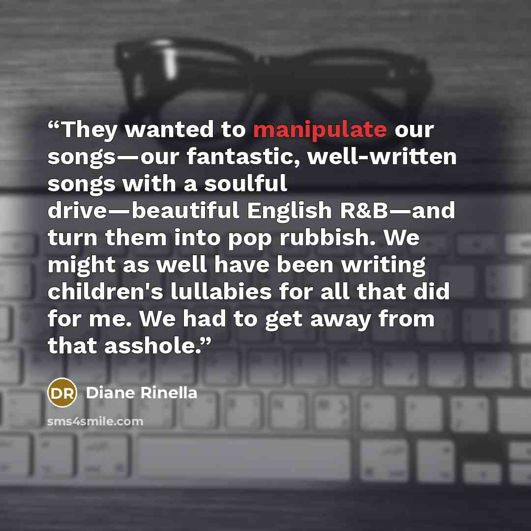 “They wanted to manipulate our songs—our fantastic, well-written songs with a soulful drive—beautiful English R&B—and turn them into pop rubbish. We might as well have been writing children's lullabies for all that did for me. We had to get away from that asshole.” quote by Diane Rinella