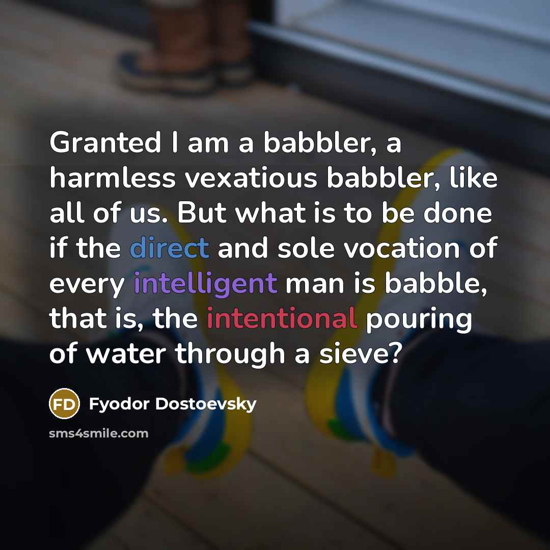 “Granted I am a babbler, a harmless vexatious babbler, like all of us. But what is to be done if the direct and sole vocation of every intelligent man is babble, that is, the intentional pouring of water through a sieve?” quote by Fyodor Dostoevsky