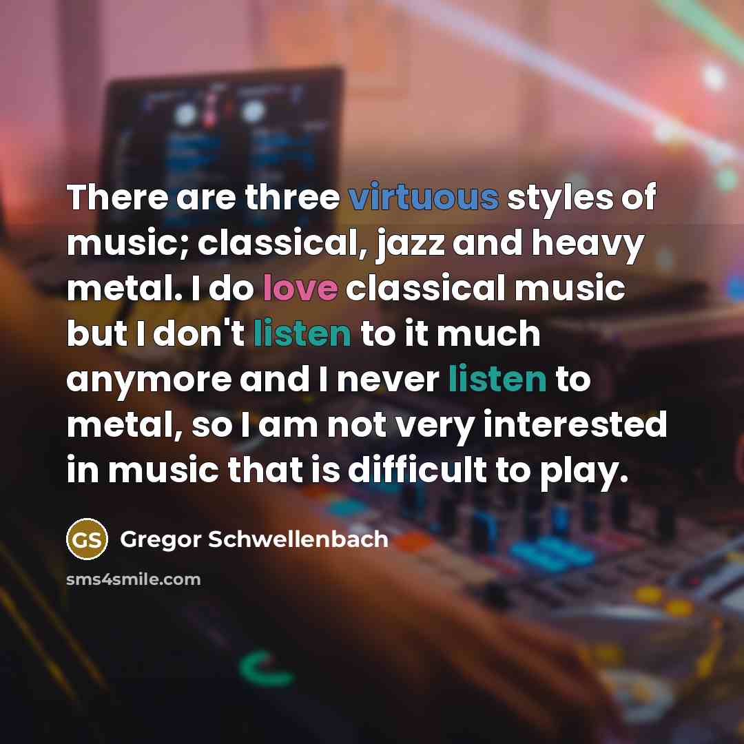 “There are three virtuous styles of music; classical, jazz and heavy metal. I do love classical music but I don't listen to it much anymore and I never listen to metal, so I am not very interested in music that is difficult to play.” quote by Gregor Schwellenbach