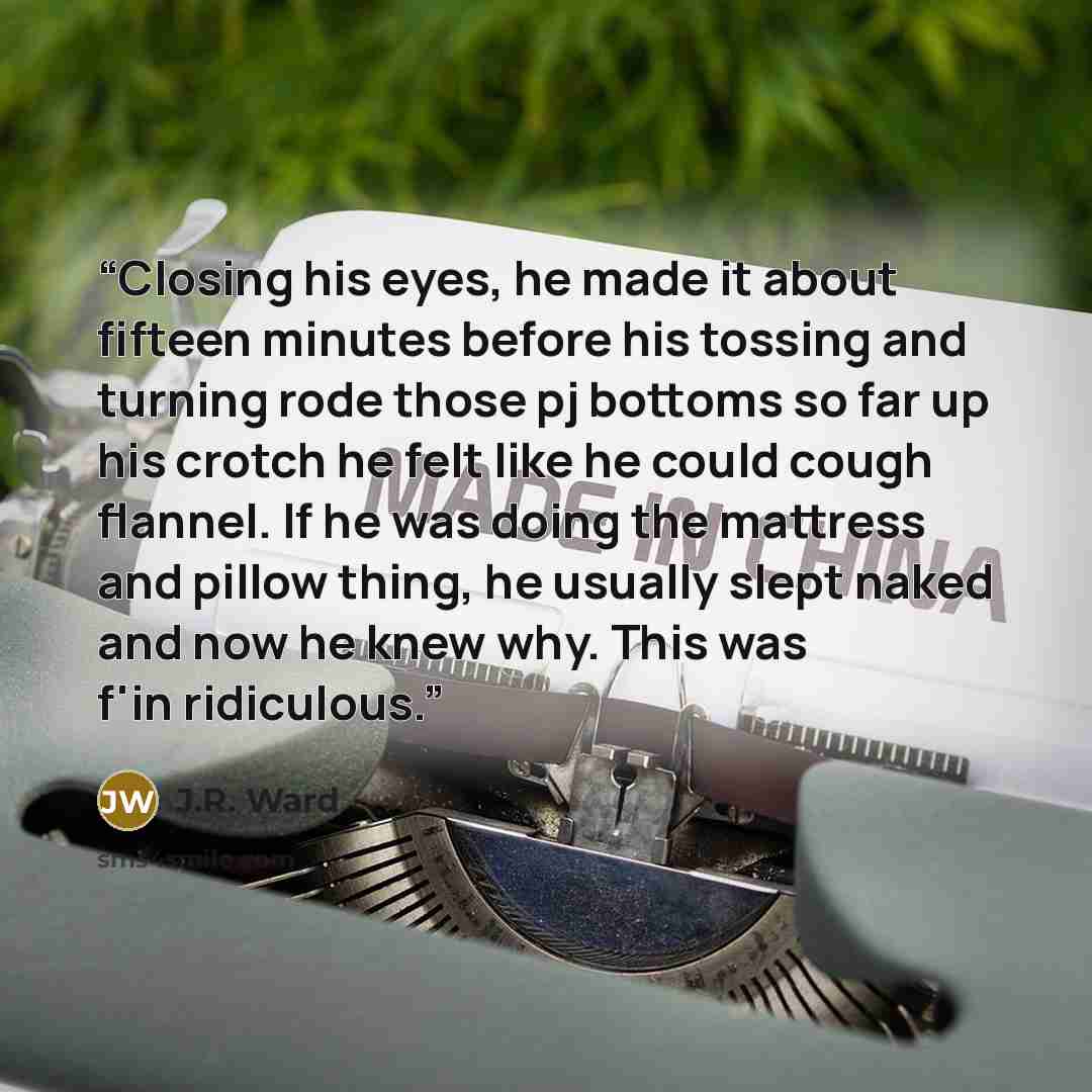 “Closing his eyes, he made it about fifteen minutes before his tossing and turning rode those pj bottoms so far up his crotch he felt like he could cough flannel. If he was doing the mattress and pillow thing, he usually slept naked and now he knew why. This was f'in ridiculous.” quote by J.R. Ward