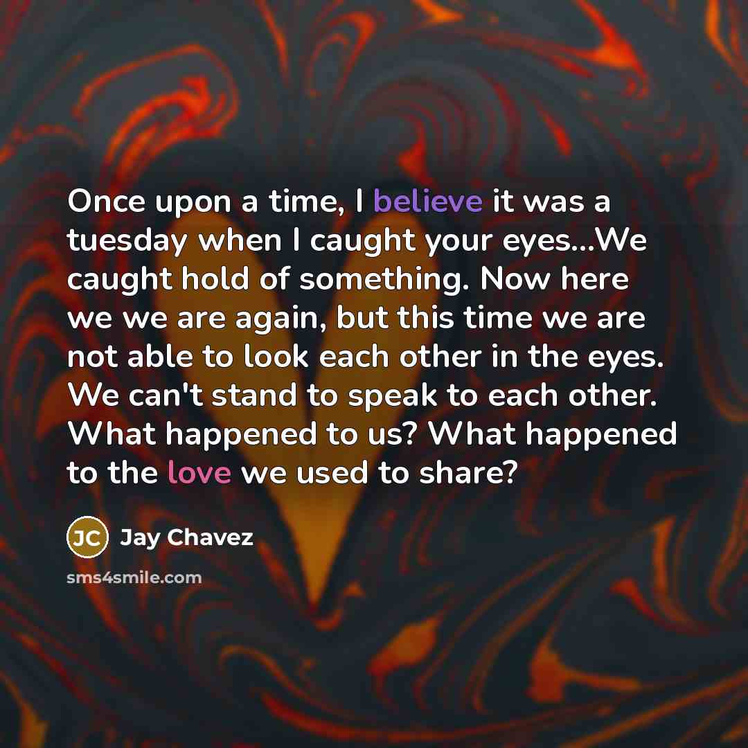 “Once upon a time, I believe it was a tuesday when I caught your eyes...We caught hold of something. Now here we we are again, but this time we are not able to look each other in the eyes. We can't stand to speak to each other. What happened to us? What happened to the love we used to share?” quote by Jay Chavez