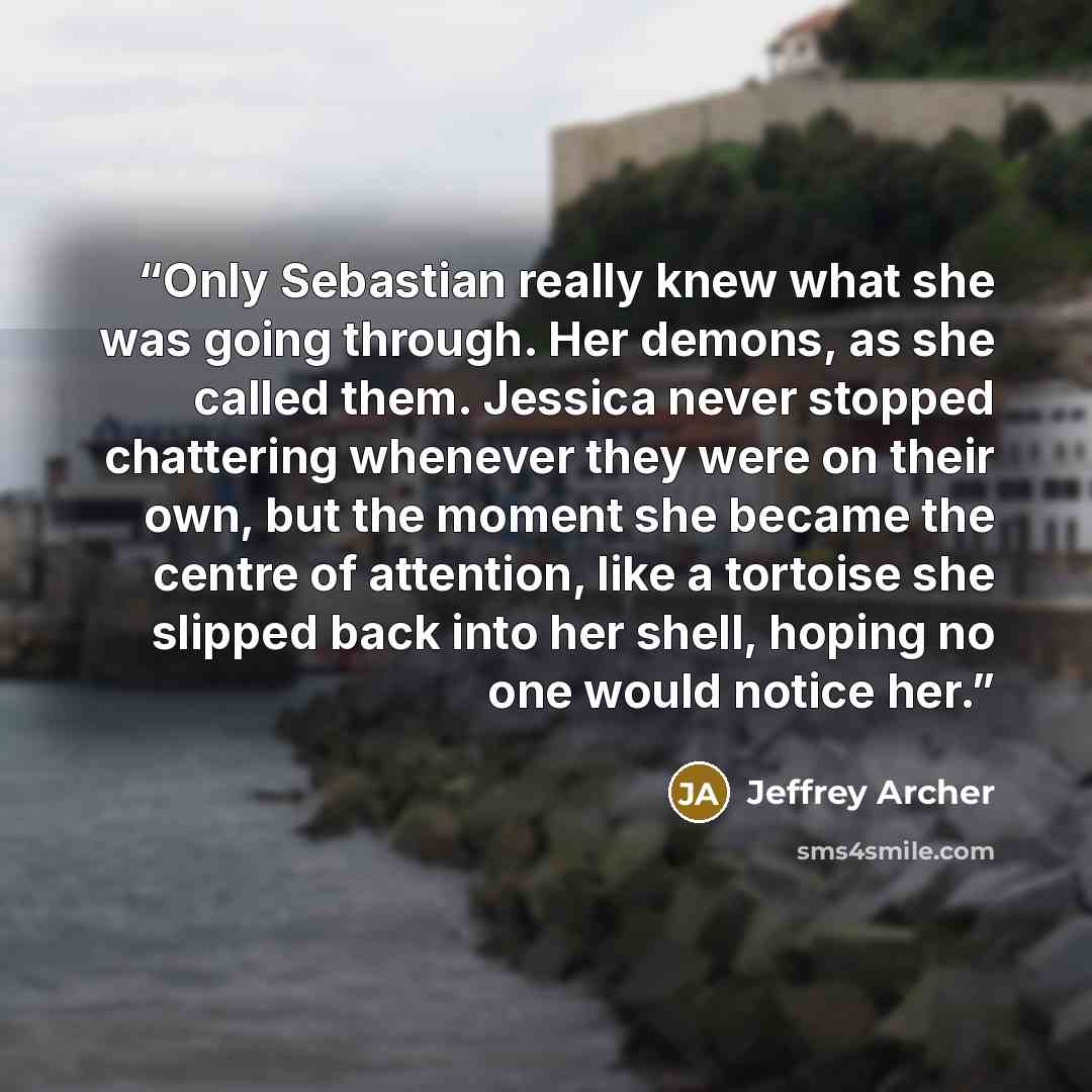 “Only Sebastian really knew what she was going through. Her demons, as she called them. Jessica never stopped chattering whenever they were on their own, but the moment she became the centre of attention, like a tortoise she slipped back into her shell, hoping no one would notice her.” quote by Jeffrey Archer
