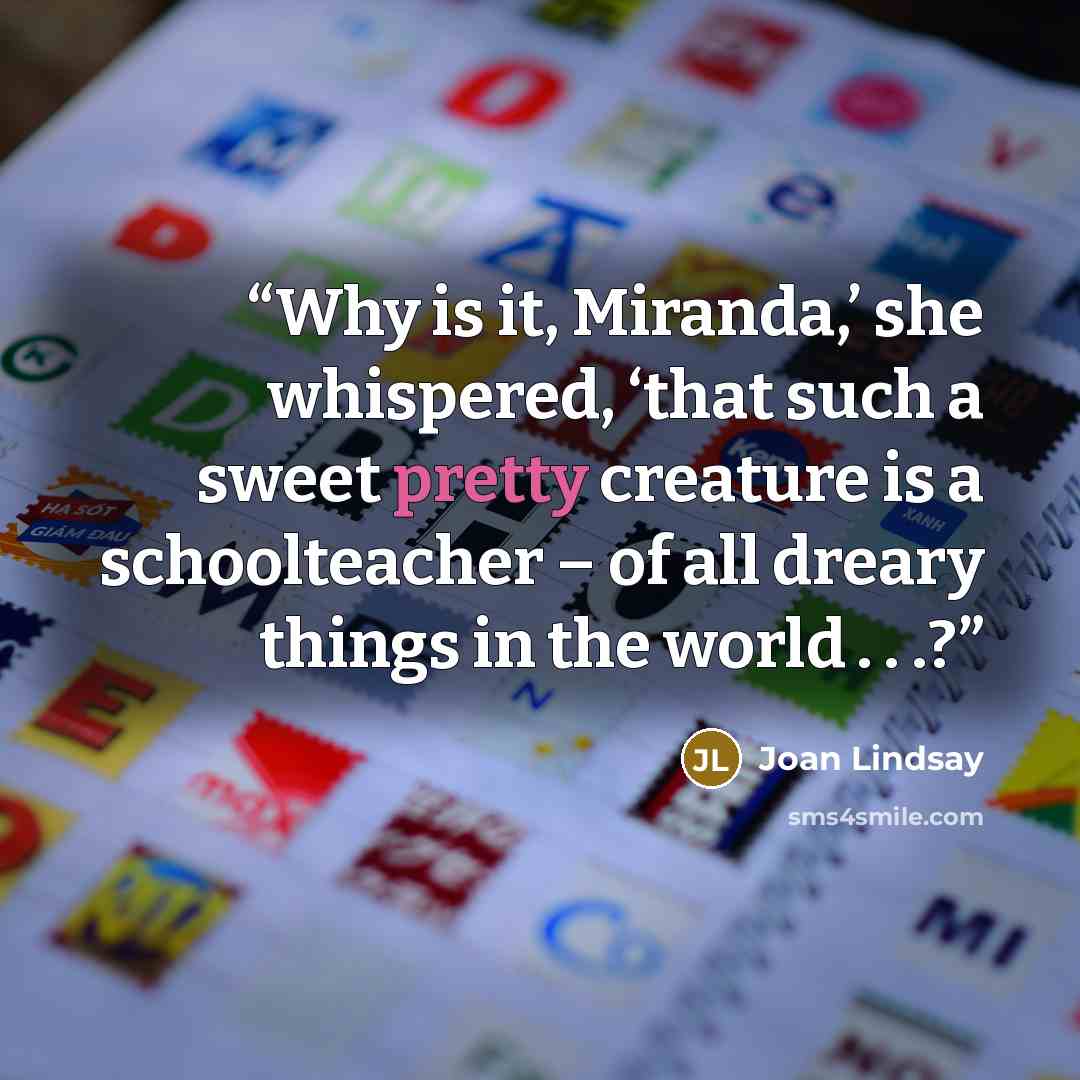 “Why is it, Miranda,’ she whispered, ‘that such a sweet pretty creature is a schoolteacher – of all dreary things in the world . . .?” quote by Joan Lindsay