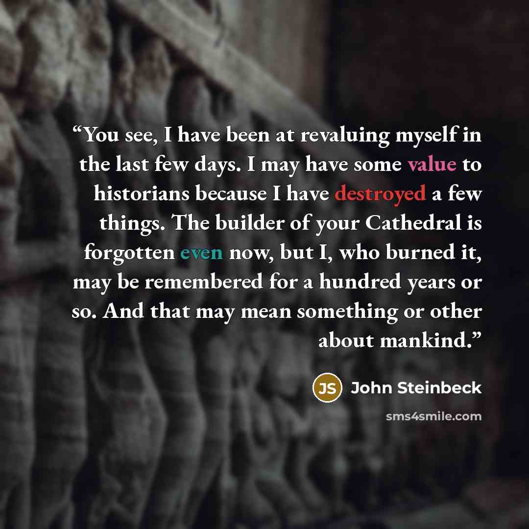 “You see, I have been at revaluing myself in the last few days. I may have some value to historians because I have destroyed a few things. The builder of your Cathedral is forgotten even now, but I, who burned it, may be remembered for a hundred years or so. And that may mean something or other…” quote by John Steinbeck
