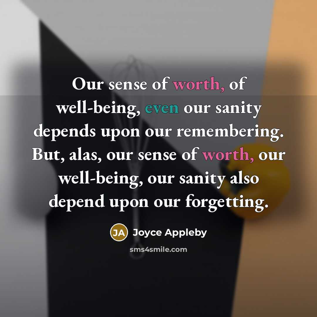 “Our sense of worth, of well-being, even our sanity depends upon our remembering. But, alas, our sense of worth, our well-being, our sanity also depend upon our forgetting.” quote by Joyce Appleby