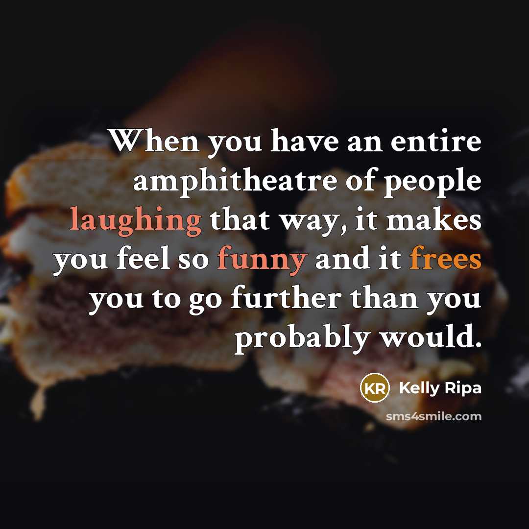 “When you have an entire amphitheatre of people laughing that way, it makes you feel so funny and it frees you to go further than you probably would.” quote by Kelly Ripa