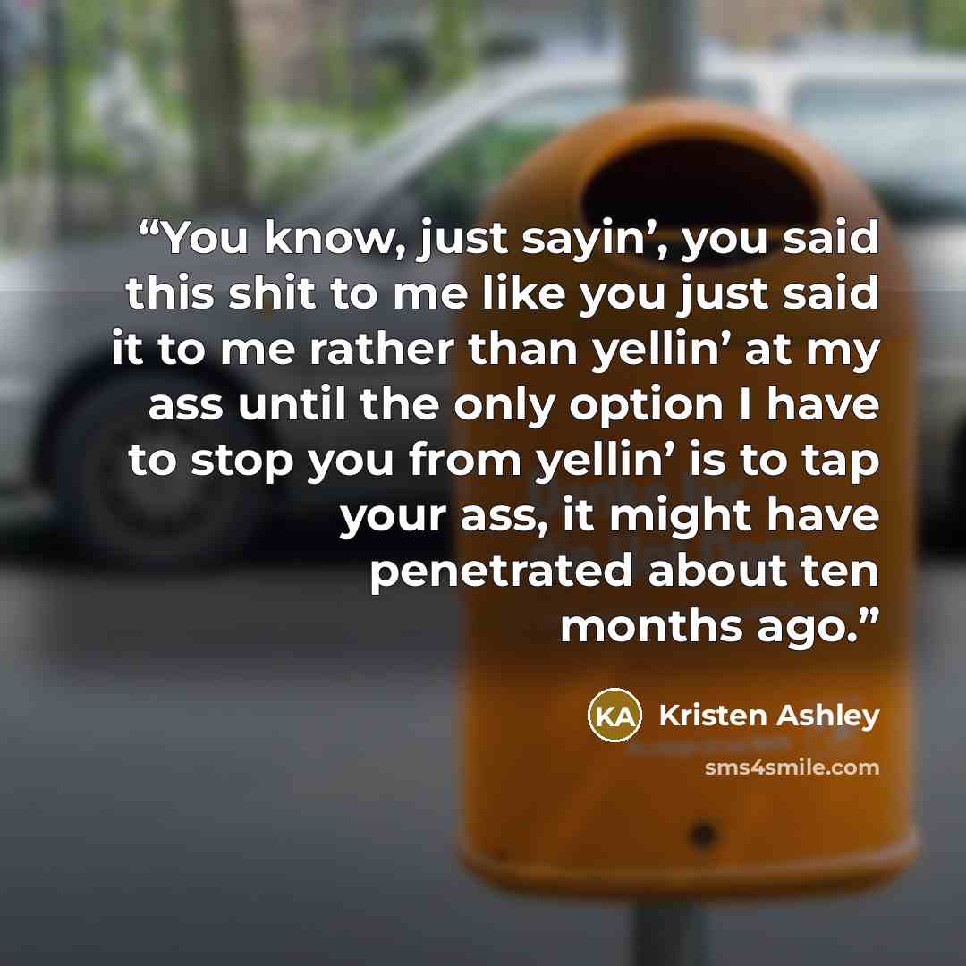 “You know, just sayin’, you said this shit to me like you just said it to me rather than yellin’ at my ass until the only option I have to stop you from yellin’ is to tap your ass, it might have penetrated about ten months ago.” quote by Kristen Ashley