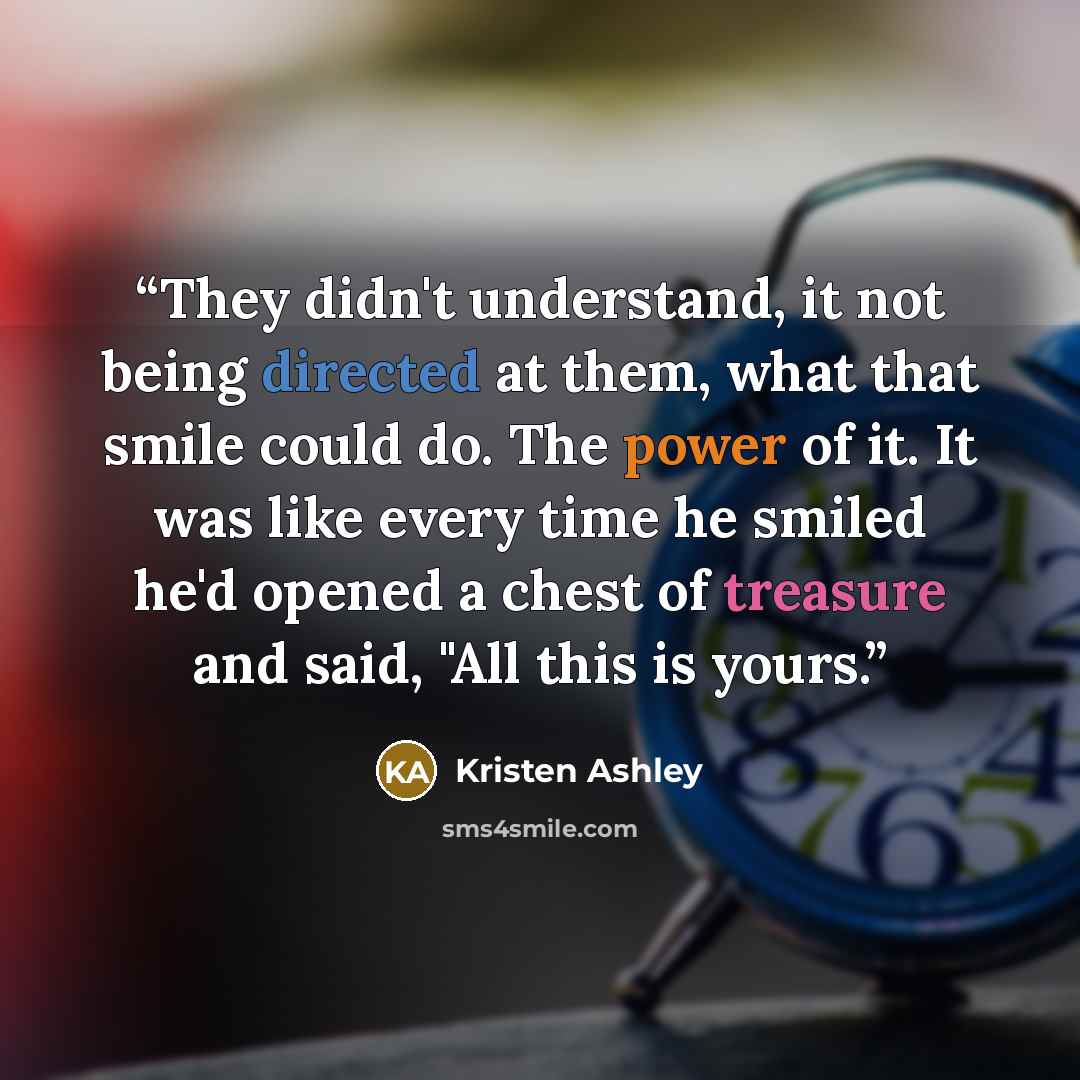 “They didn't understand, it not being directed at them, what that smile could do. The power of it. It was like every time he smiled he'd opened a chest of treasure and said, "All this is yours.” quote by Kristen Ashley