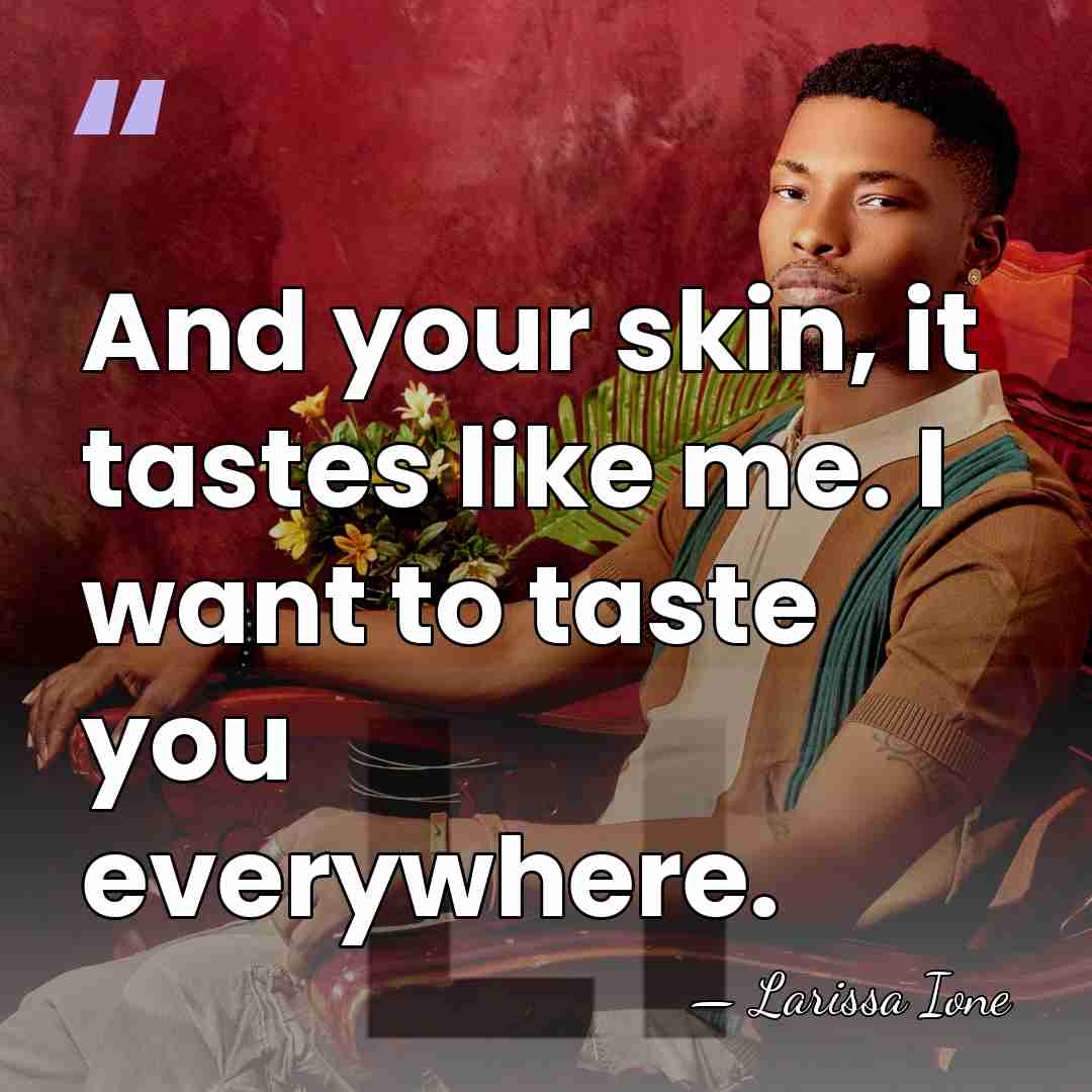 And your skin, it tastes like me. I want to taste you&hellip; - Larissa Ione
