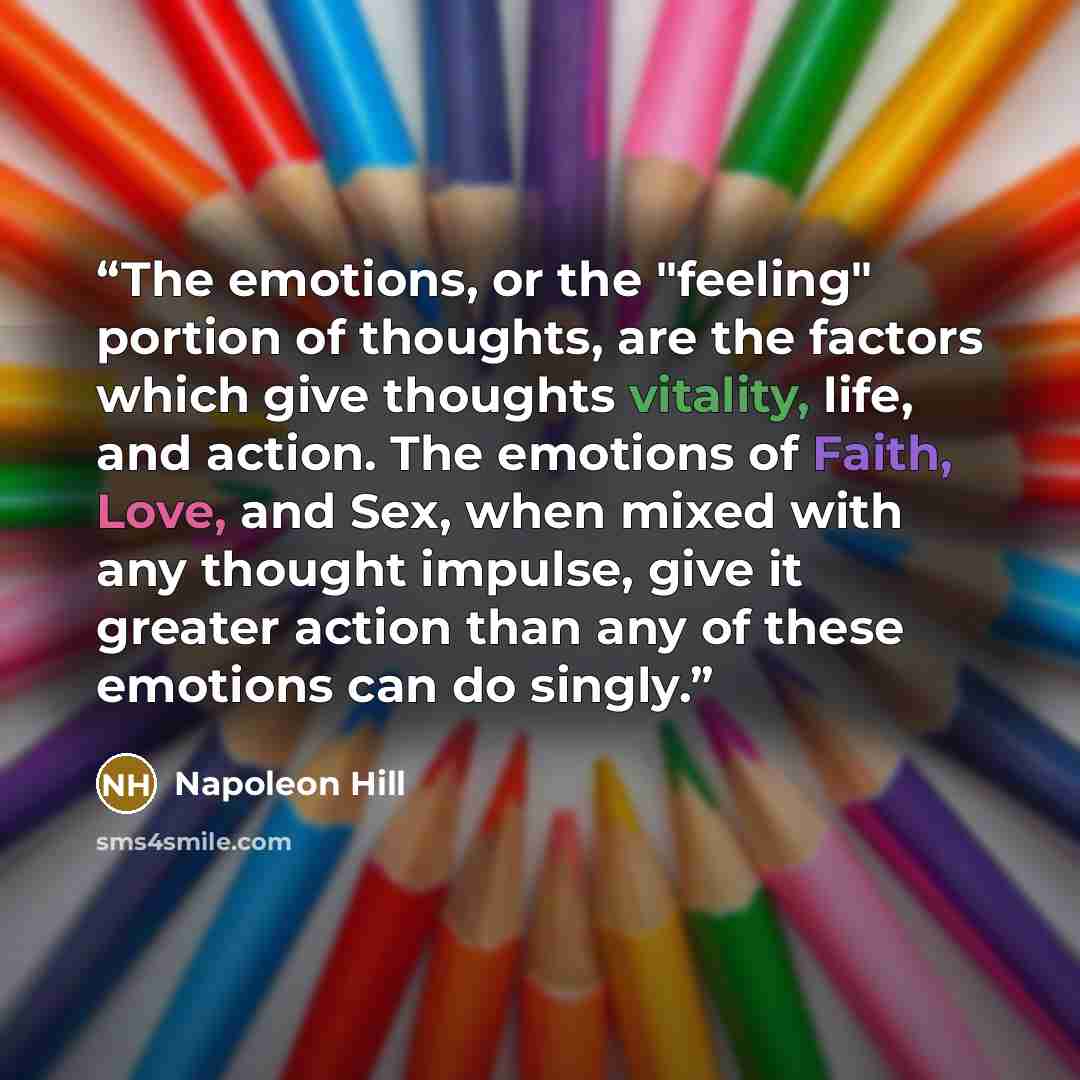 “The emotions, or the "feeling" portion of thoughts, are the factors which give thoughts vitality, life, and action. The emotions of Faith, Love, and Sex, when mixed with any thought impulse, give it greater action than any of these emotions can do singly.” quote by Napoleon Hill