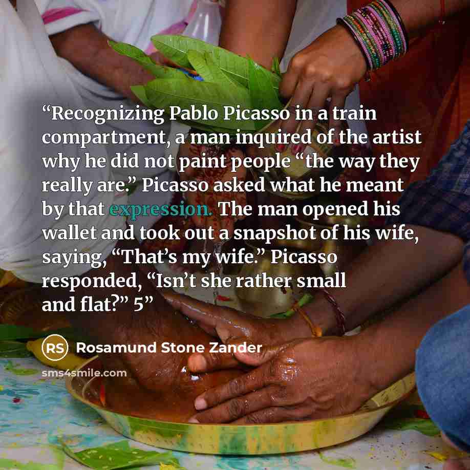 “Recognizing Pablo Picasso in a train compartment, a man inquired of the artist why he did not paint people “the way they really are.” Picasso asked what he meant by that expression. The man opened his wallet and took out a snapshot of his wife, saying, “That’s my wife.” Picasso responded, “Isn’t…” quote by Rosamund Stone Zander