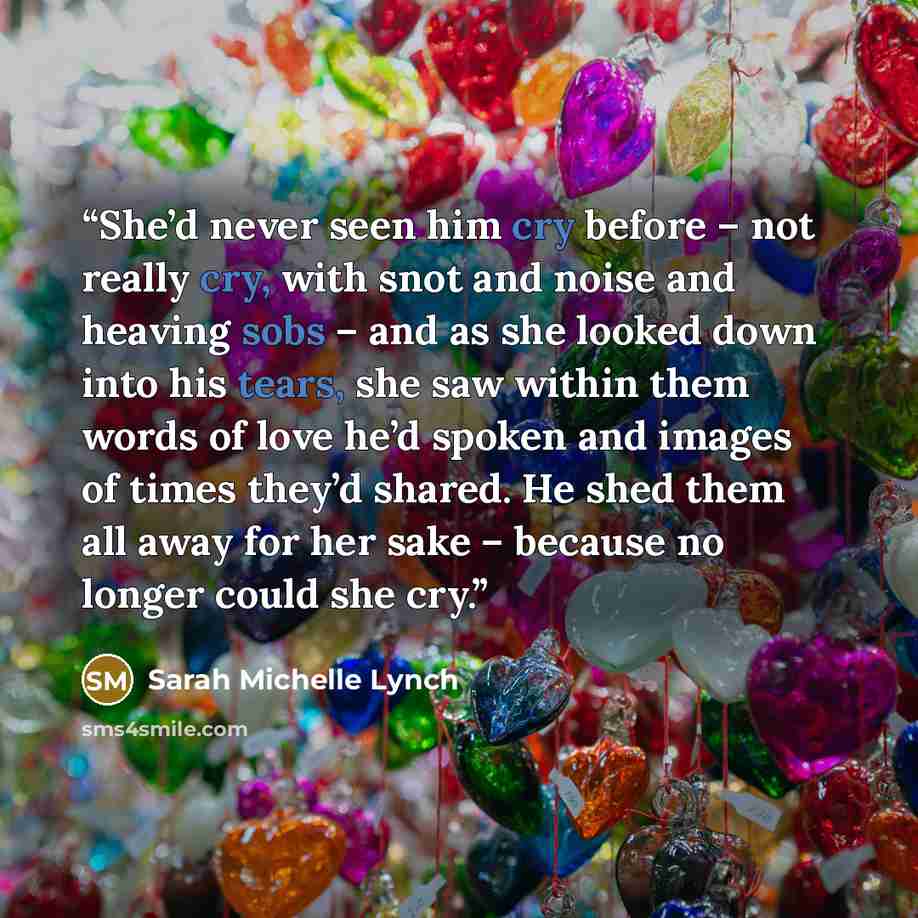 “She’d never seen him cry before – not really cry, with snot and noise and heaving sobs – and as she looked down into his tears, she saw within them words of love he’d spoken and images of times they’d shared. He shed them all away for her sake – because no longer could she cry.” quote by Sarah Michelle Lynch