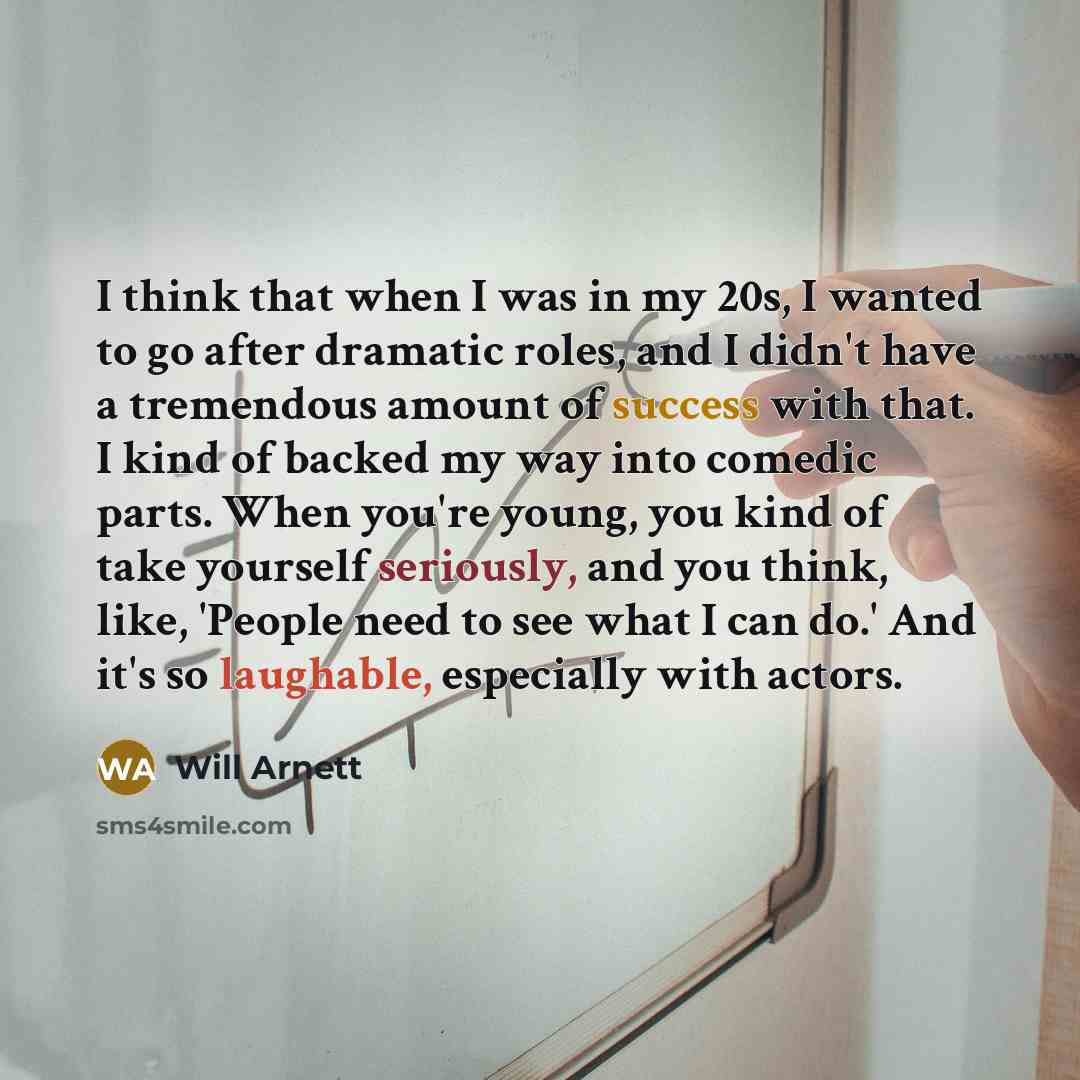 “I think that when I was in my 20s, I wanted to go after dramatic roles, and I didn't have a tremendous amount of success with that. I kind of backed my way into comedic parts. When you're young, you kind of take yourself seriously, and you think, like, 'People need to see what I can do.' And it's…” quote by Will Arnett