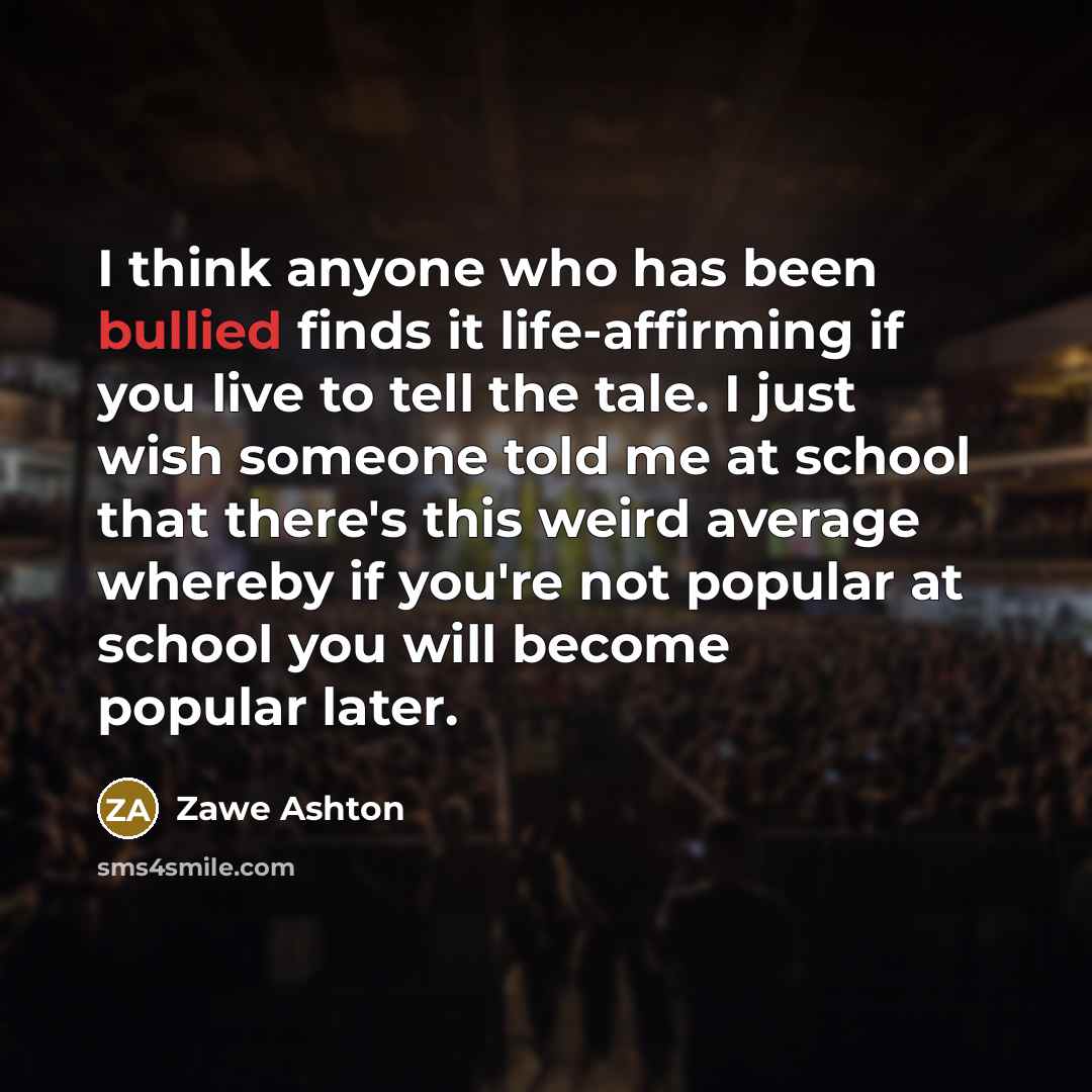 “I think anyone who has been bullied finds it life-affirming if you live to tell the tale. I just wish someone told me at school that there's this weird average whereby if you're not popular at school you will become popular later.” quote by Zawe Ashton