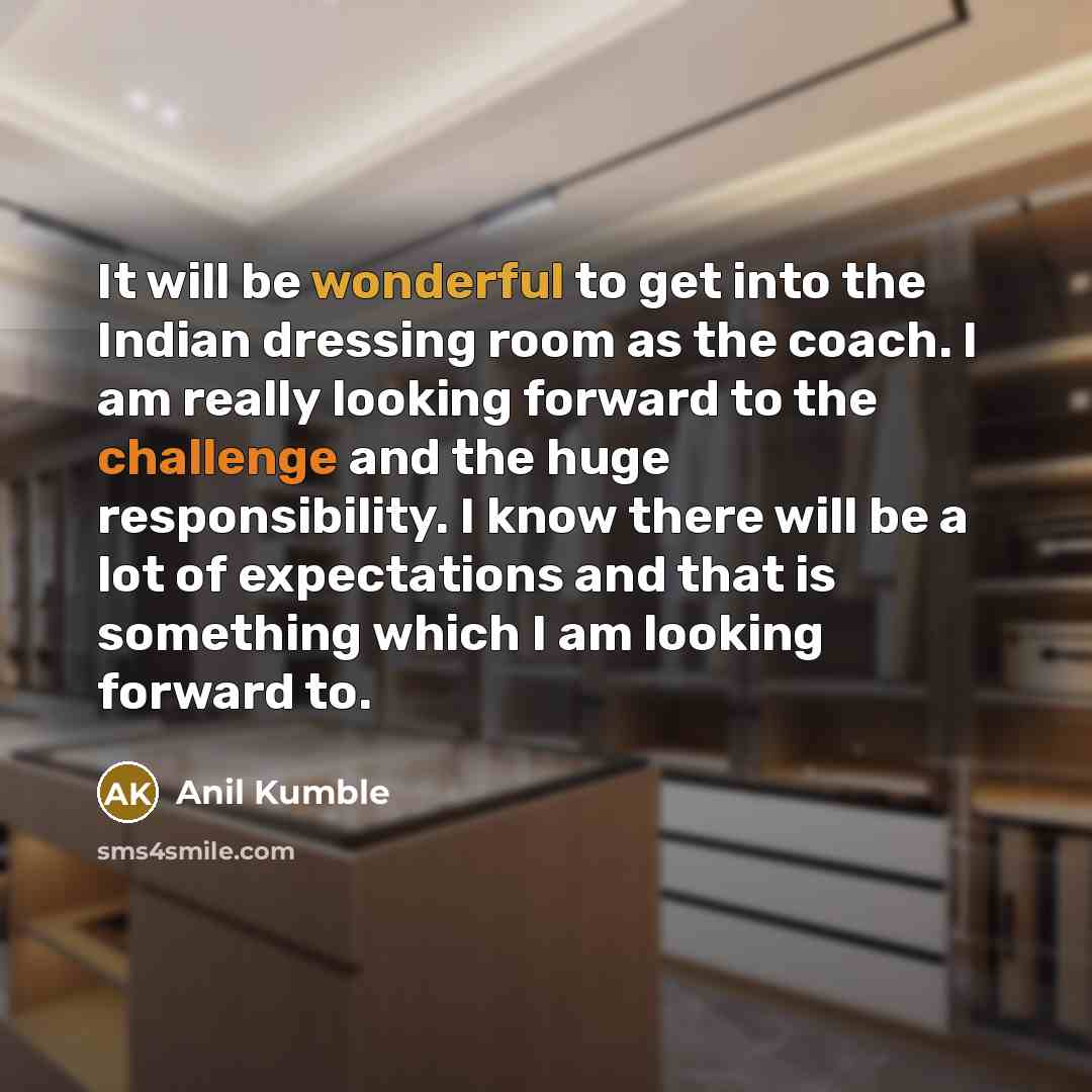 “It will be wonderful to get into the Indian dressing room as the coach. I am really looking forward to the challenge and the huge responsibility. I know there will be a lot of expectations and that is something which I am looking forward to.” quote by Anil Kumble