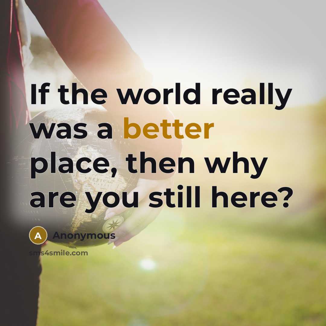 “If the world really was a better place, then why are you still here?” quote by Anonymous