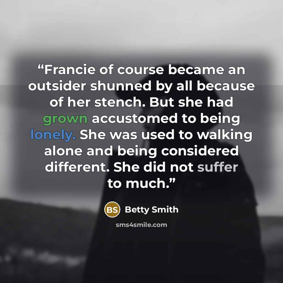 “Francie of course became an outsider shunned by all because of her stench. But she had grown accustomed to being lonely. She was used to walking alone and being considered different. She did not suffer to much.” quote by Betty Smith