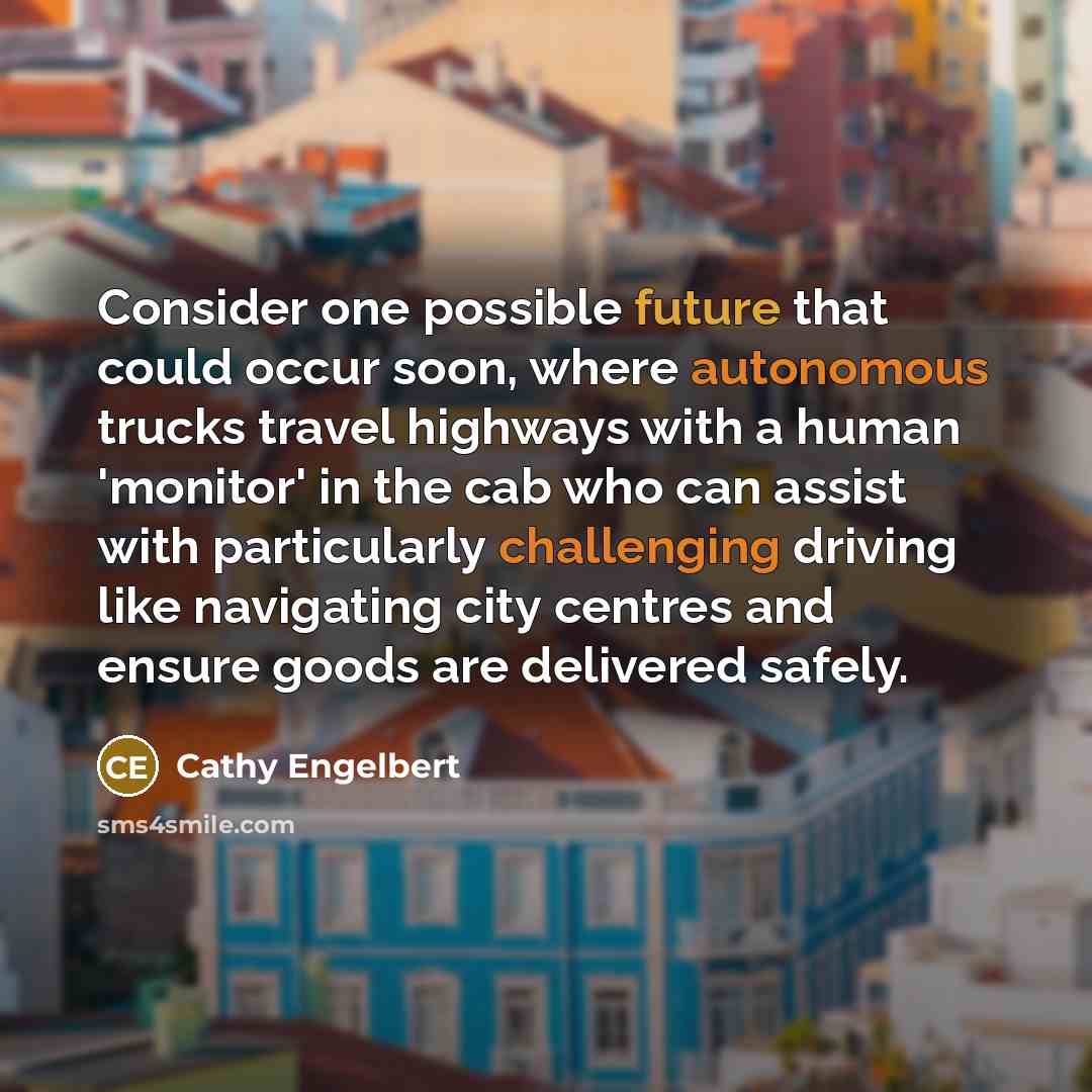 “Consider one possible future that could occur soon, where autonomous trucks travel highways with a human 'monitor' in the cab who can assist with particularly challenging driving like navigating city centres and ensure goods are delivered safely.” quote by Cathy Engelbert