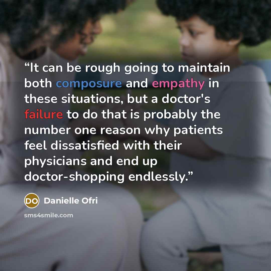 “It can be rough going to maintain both composure and empathy in these situations, but a doctor's failure to do that is probably the number one reason why patients feel dissatisfied with their physicians and end up doctor-shopping endlessly.” quote by Danielle Ofri