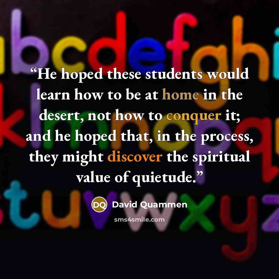 “He hoped these students would learn how to be at home in the desert, not how to conquer it; and he hoped that, in the process, they might discover the spiritual value of quietude.” quote by David Quammen