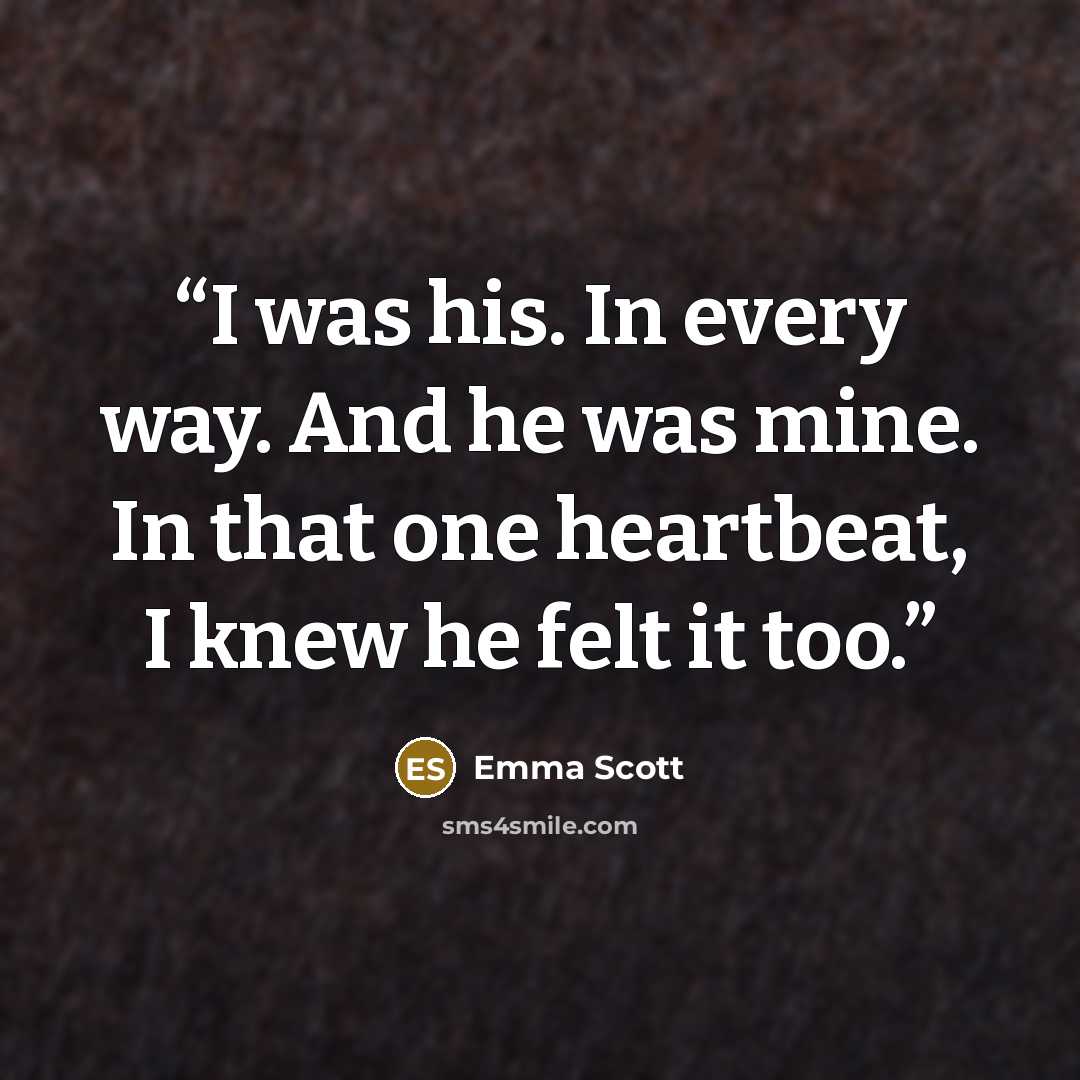 “I was his. In every way. And he was mine. In that one heartbeat, I knew he felt it too.” quote by Emma Scott
