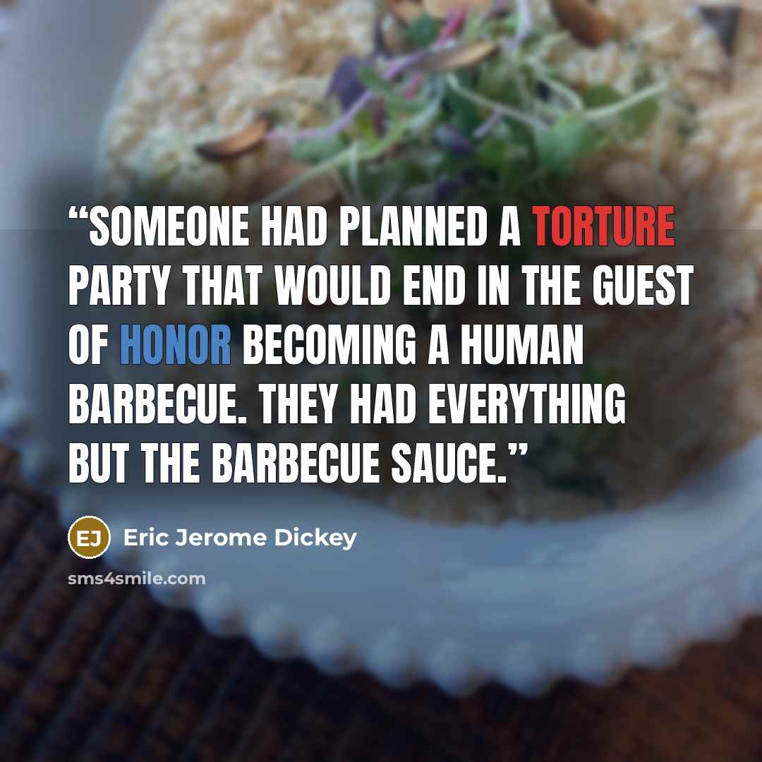 “Someone had planned a torture party that would end in the guest of honor becoming a human barbecue. They had everything but the barbecue sauce.” quote by Eric Jerome Dickey