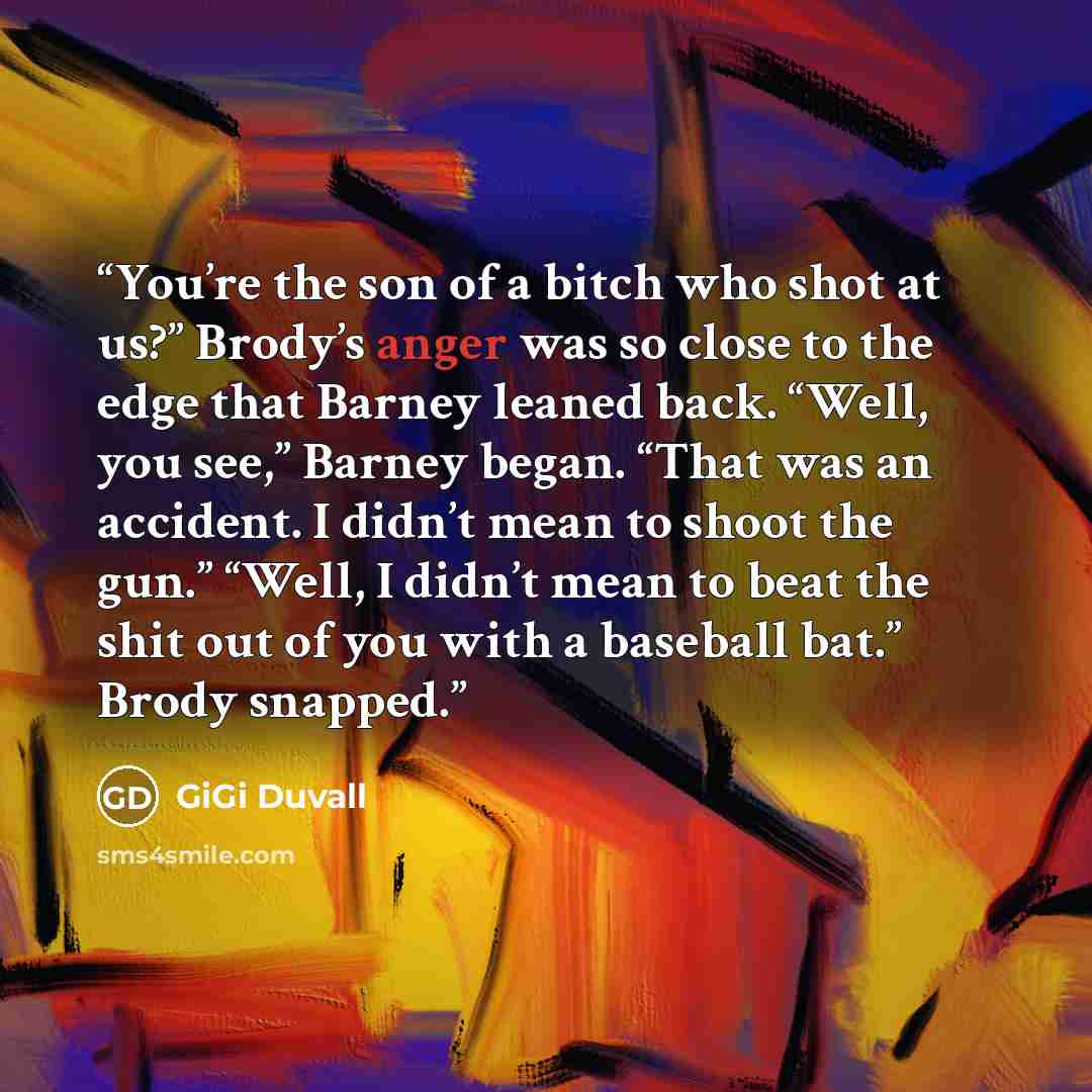 “You’re the son of a bitch who shot at us?” Brody’s anger was so close to the edge that Barney leaned back. “Well, you see,” Barney began. “That was an accident. I didn’t mean to shoot the gun.” “Well, I didn’t mean to beat the shit out of you with a baseball bat.” Brody snapped.” quote by GiGi Duvall
