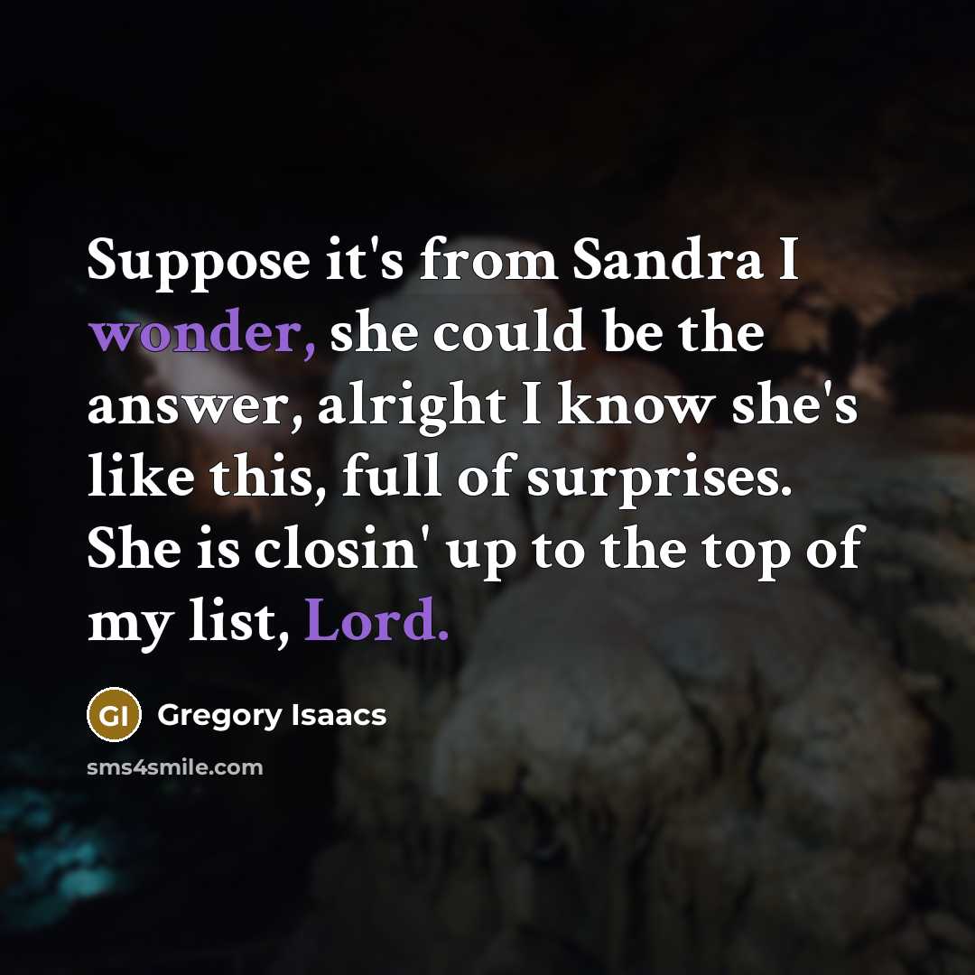 “Suppose it's from Sandra I wonder, she could be the answer, alright I know she's like this, full of surprises. She is closin' up to the top of my list, Lord.” quote by Gregory Isaacs