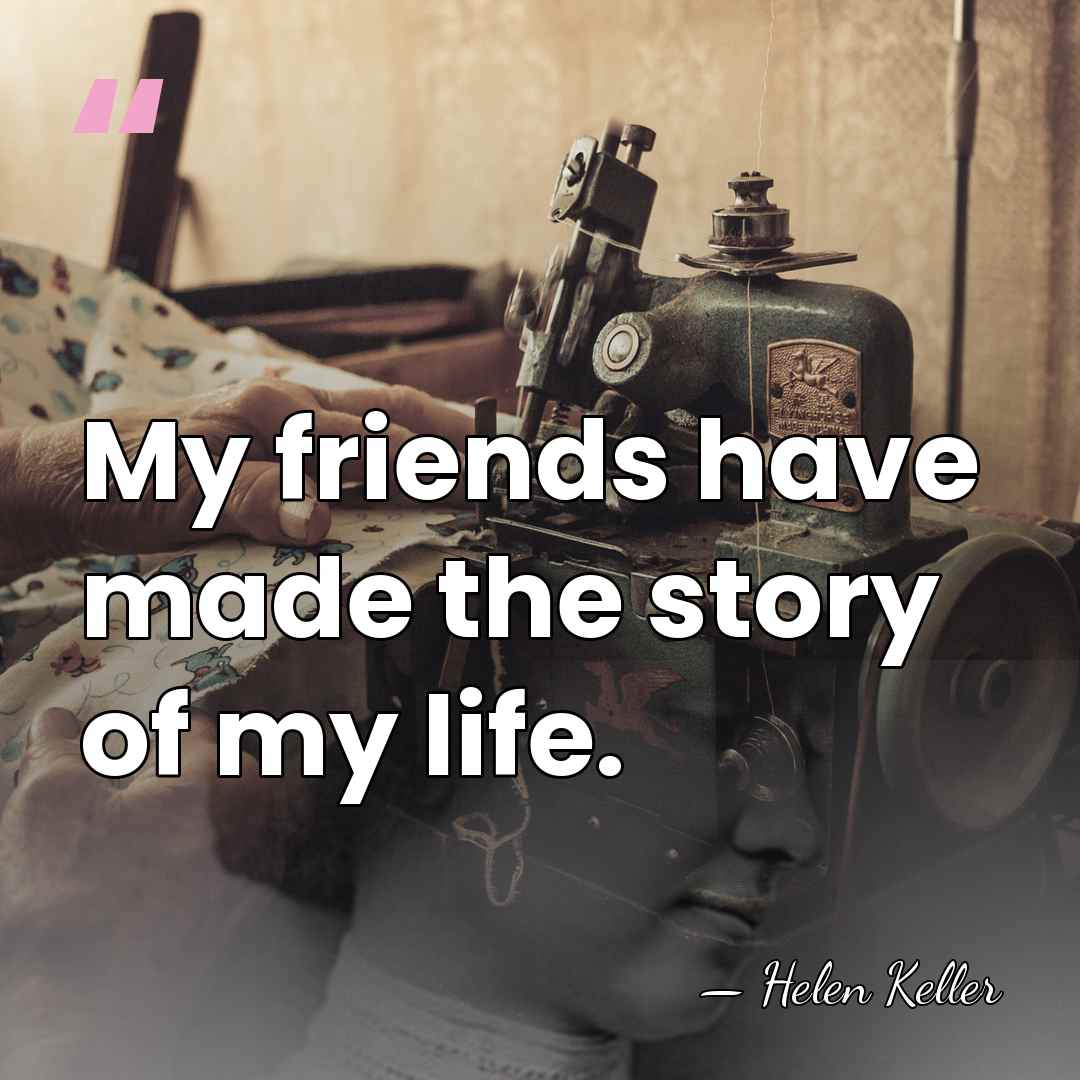 My friends have made the story of my life. - Helen Keller