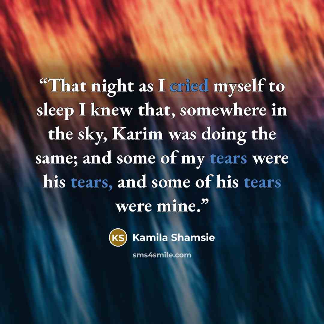 “That night as I cried myself to sleep I knew that, somewhere in the sky, Karim was doing the same; and some of my tears were his tears, and some of his tears were mine.” quote by Kamila Shamsie