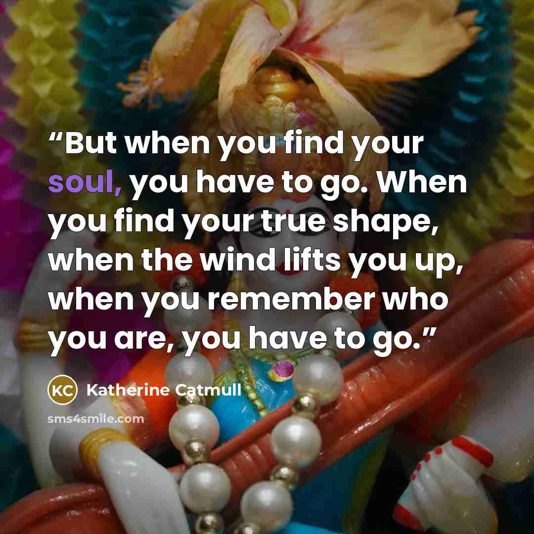 “But when you find your soul, you have to go. When you find your true shape, when the wind lifts you up, when you remember who you are, you have to go.” quote by Katherine Catmull