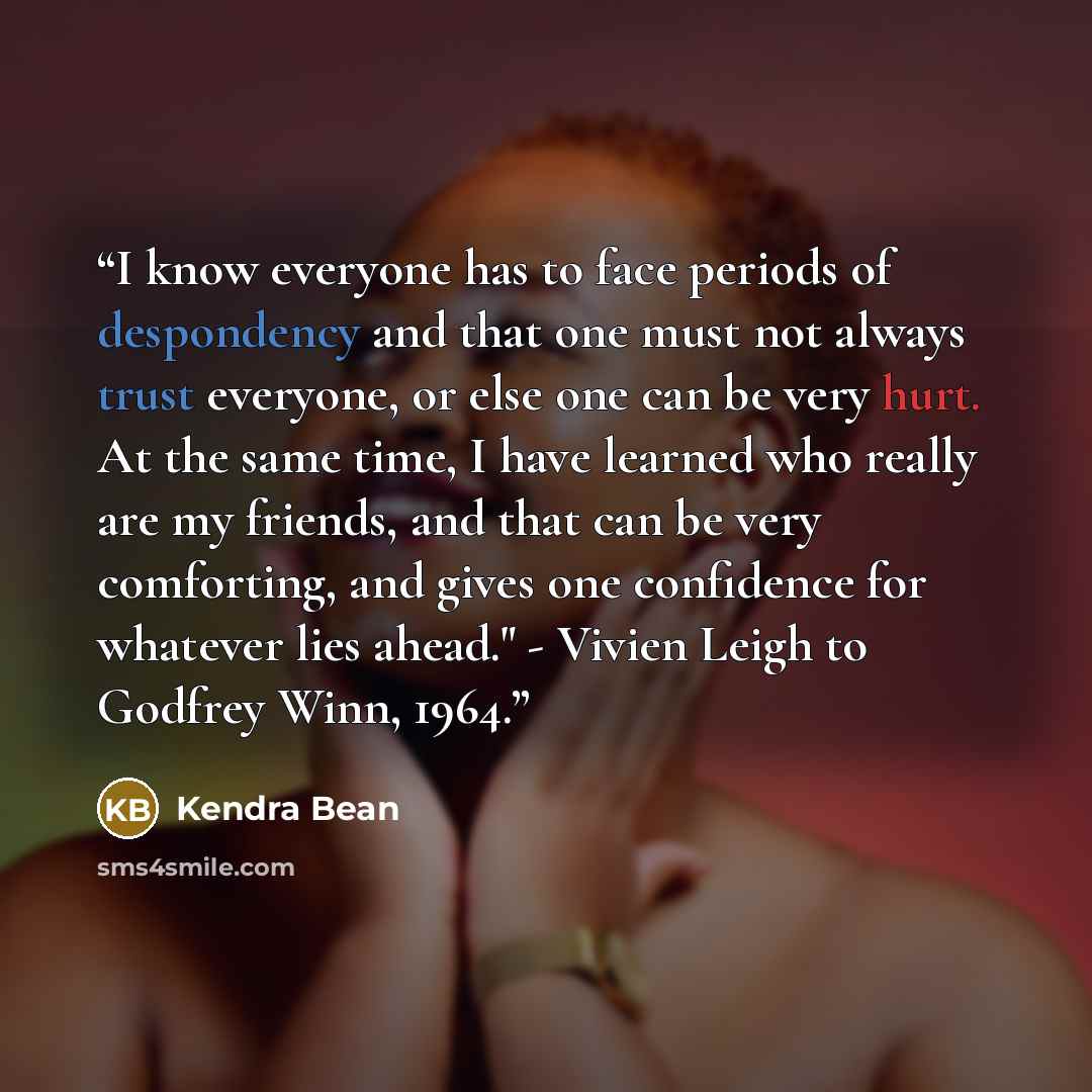 “I know everyone has to face periods of despondency and that one must not always trust everyone, or else one can be very hurt. At the same time, I have learned who really are my friends, and that can be very comforting, and gives one confidence for whatever lies ahead." - Vivien Leigh to Godfrey…” quote by Kendra Bean