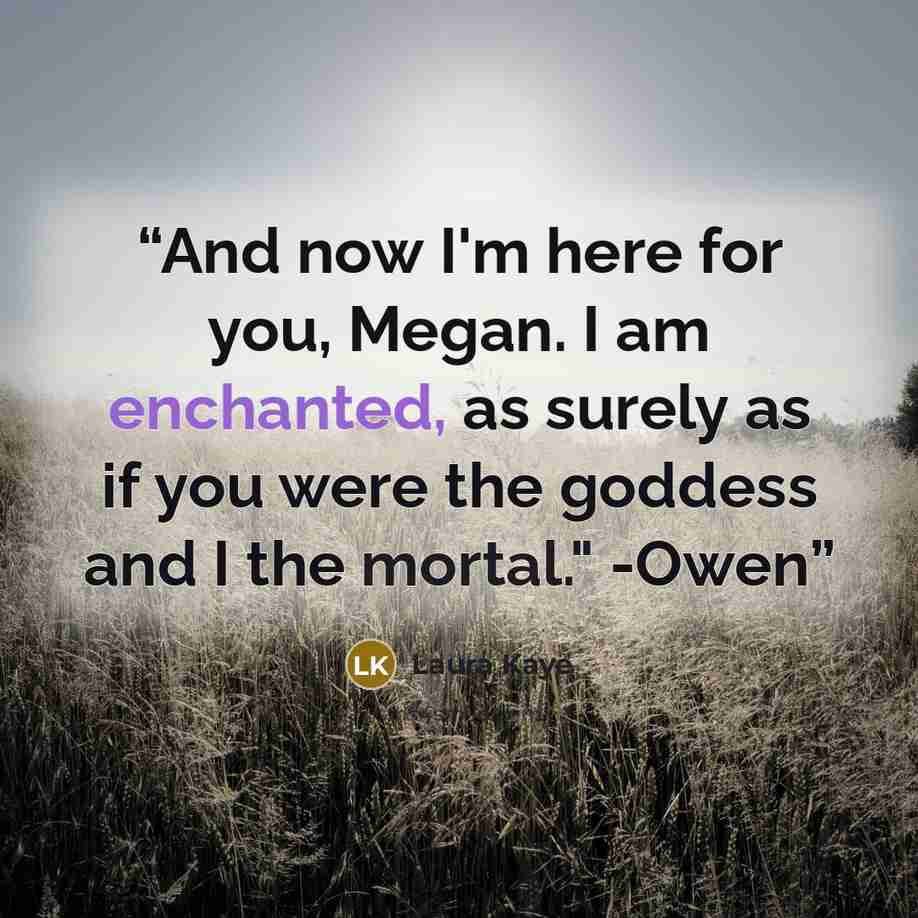 “And now I'm here for you, Megan. I am enchanted, as surely as if you were the goddess and I the mortal." -Owen” quote by Laura Kaye