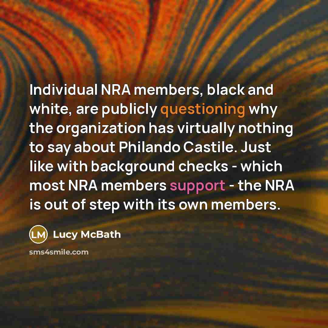“Individual NRA members, black and white, are publicly questioning why the organization has virtually nothing to say about Philando Castile. Just like with background checks - which most NRA members support - the NRA is out of step with its own members.” quote by Lucy McBath