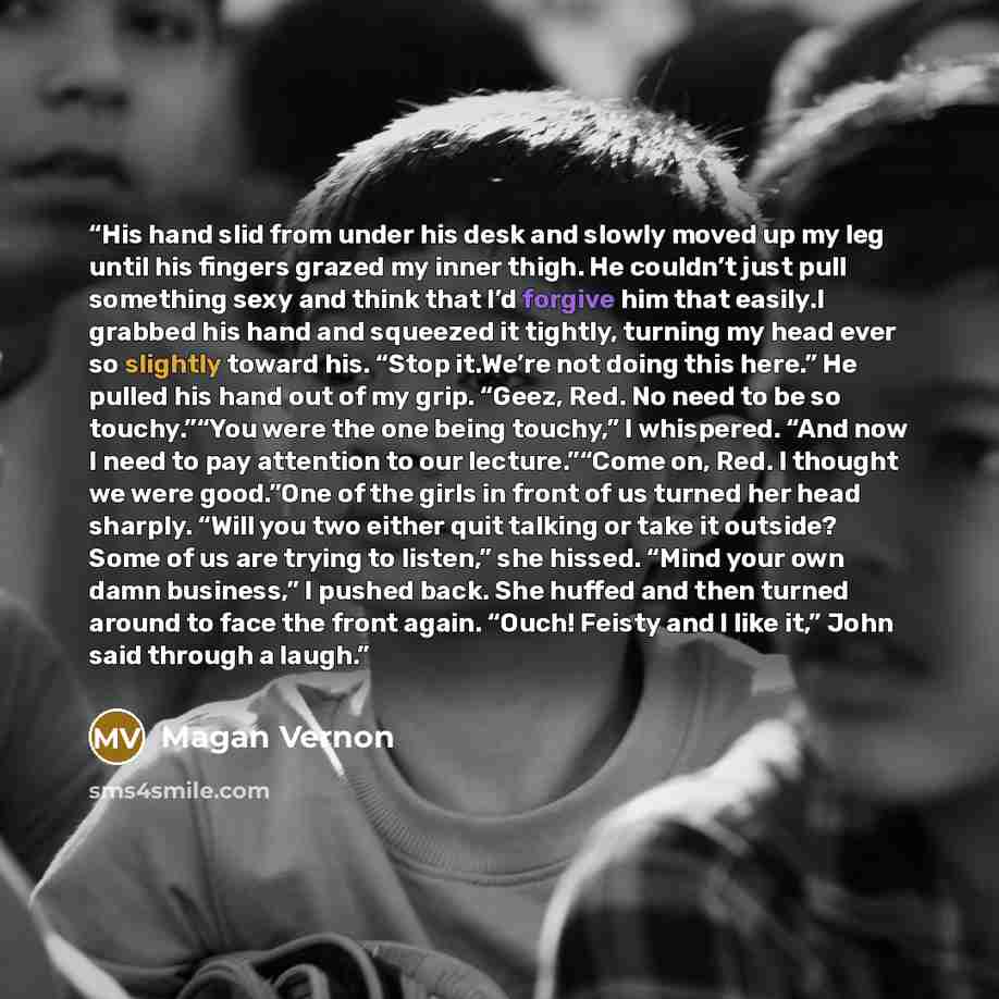 “His hand slid from under his desk and slowly moved up my leg until his fingers grazed my inner thigh. He couldn’t just pull something sexy and think that I’d forgive him that easily.I grabbed his hand and squeezed it tightly, turning my head ever so slightly toward his. “Stop it.We’re not doing…” quote by Magan Vernon