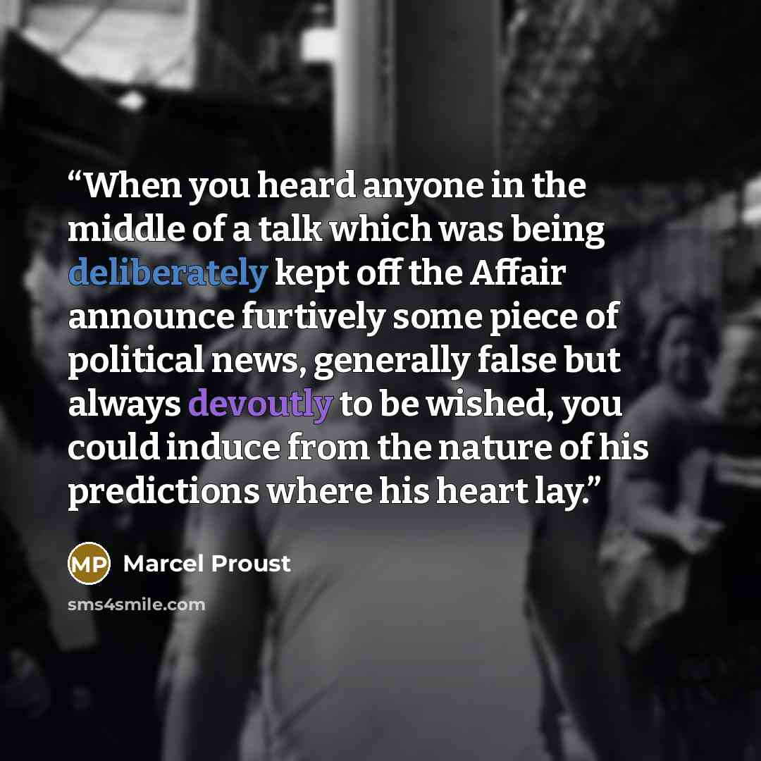 “When you heard anyone in the middle of a talk which was being deliberately kept off the Affair announce furtively some piece of political news, generally false but always devoutly to be wished, you could induce from the nature of his predictions where his heart lay.” quote by Marcel Proust