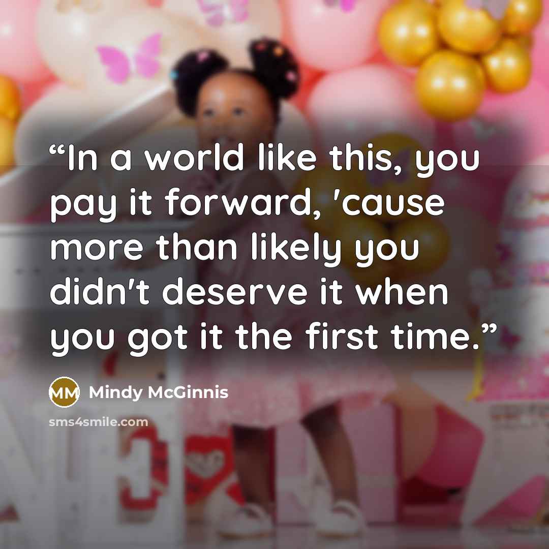 “In a world like this, you pay it forward, 'cause more than likely you didn't deserve it when you got it the first time.” quote by Mindy McGinnis