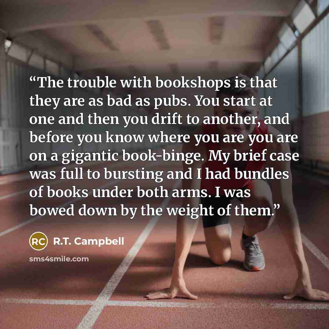“The trouble with bookshops is that they are as bad as pubs. You start at one and then you drift to another, and before you know where you are you are on a gigantic book-binge. My brief case was full to bursting and I had bundles of books under both arms. I was bowed down by the weight of them.” quote by R.T. Campbell