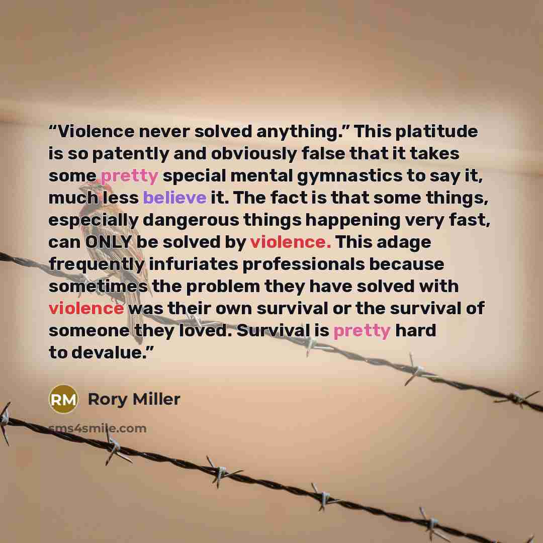 “Violence never solved anything.” This platitude is so patently and obviously false that it takes some pretty special mental gymnastics to say it, much less believe it. The fact is that some things, especially dangerous things happening very fast, can ONLY be solved by violence. This adage…” quote by Rory Miller