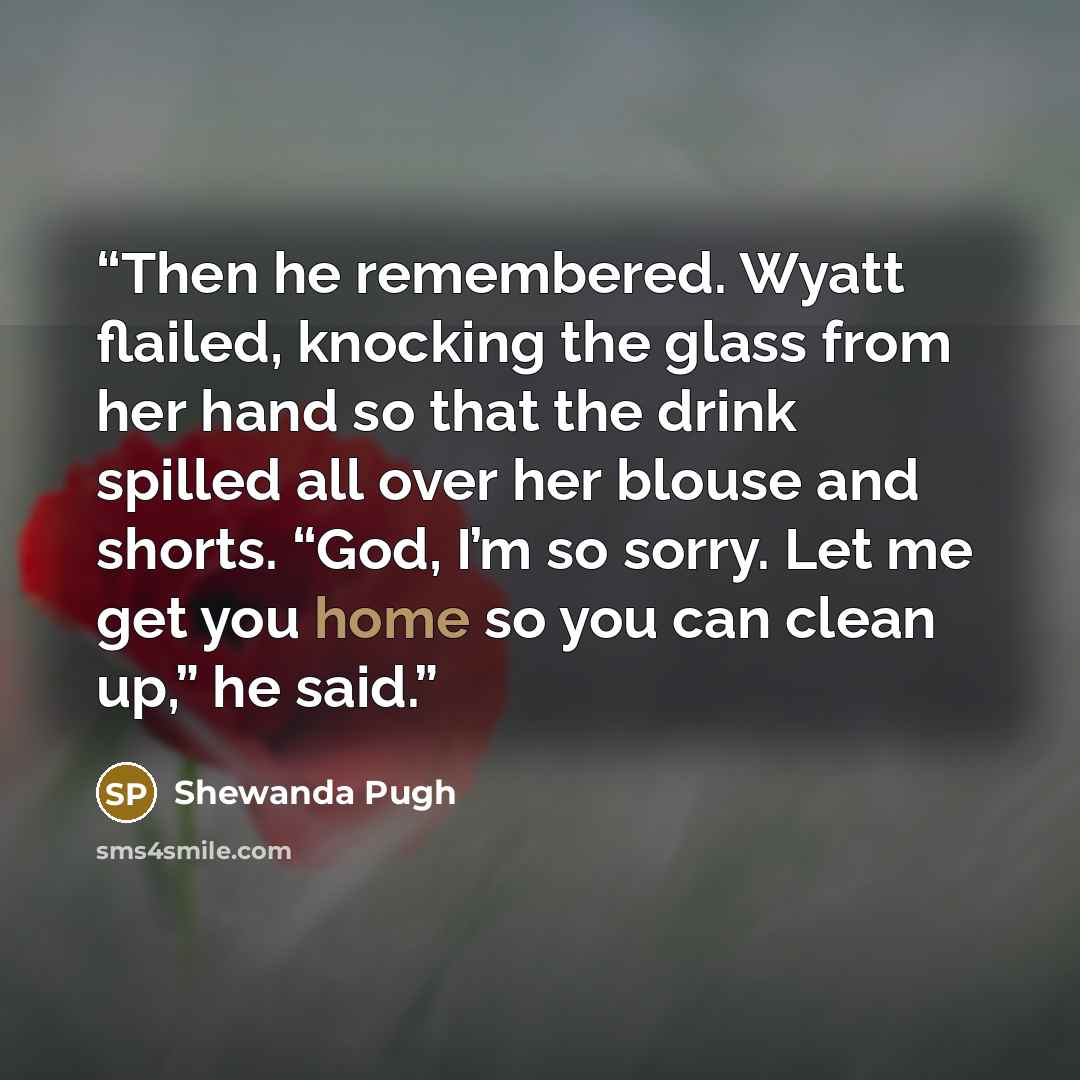 “Then he remembered. Wyatt flailed, knocking the glass from her hand so that the drink spilled all over her blouse and shorts. “God, I’m so sorry. Let me get you home so you can clean up,” he said.” quote by Shewanda Pugh