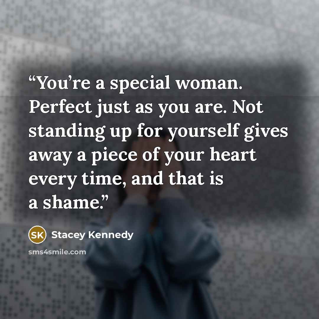 “You’re a special woman. Perfect just as you are. Not standing up for yourself gives away a piece of your heart every time, and that is a shame.” quote by Stacey Kennedy