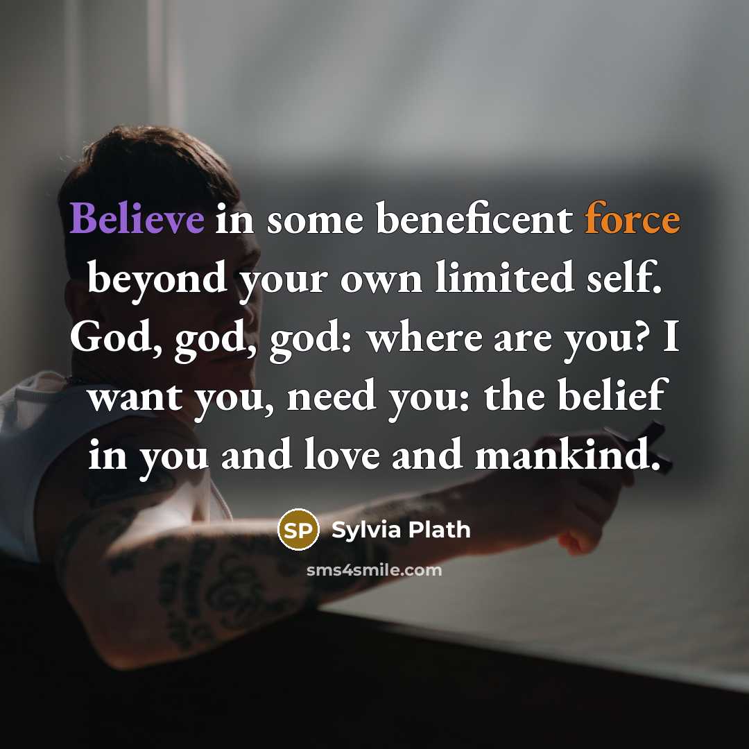 “Believe in some beneficent force beyond your own limited self.…” quote by Sylvia Plath