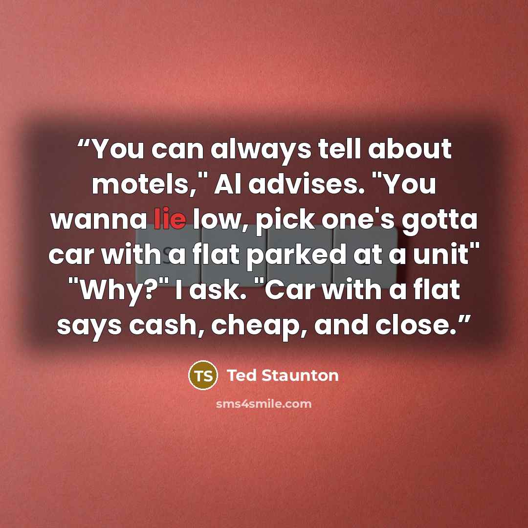 “You can always tell about motels," Al advises. "You wanna lie low, pick one's gotta car with a flat parked at a unit" "Why?" I ask. "Car with a flat says cash, cheap, and close.” quote by Ted Staunton