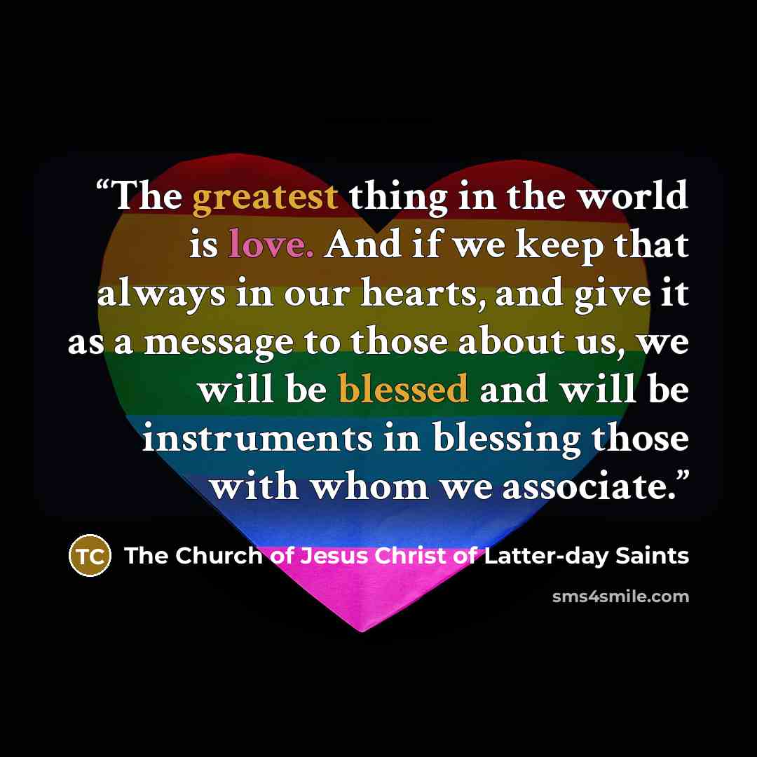 “The greatest thing in the world is love. And if we keep that always in our hearts, and give it as a message to those about us, we will be blessed and will be instruments in blessing those with whom we associate.” quote by The Church of Jesus Christ of Latter-day Saints
