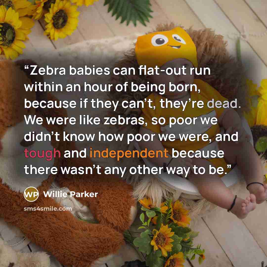 “Zebra babies can flat-out run within an hour of being born, because if they can’t, they’re dead. We were like zebras, so poor we didn’t know how poor we were, and tough and independent because there wasn’t any other way to be.” quote by Willie Parker