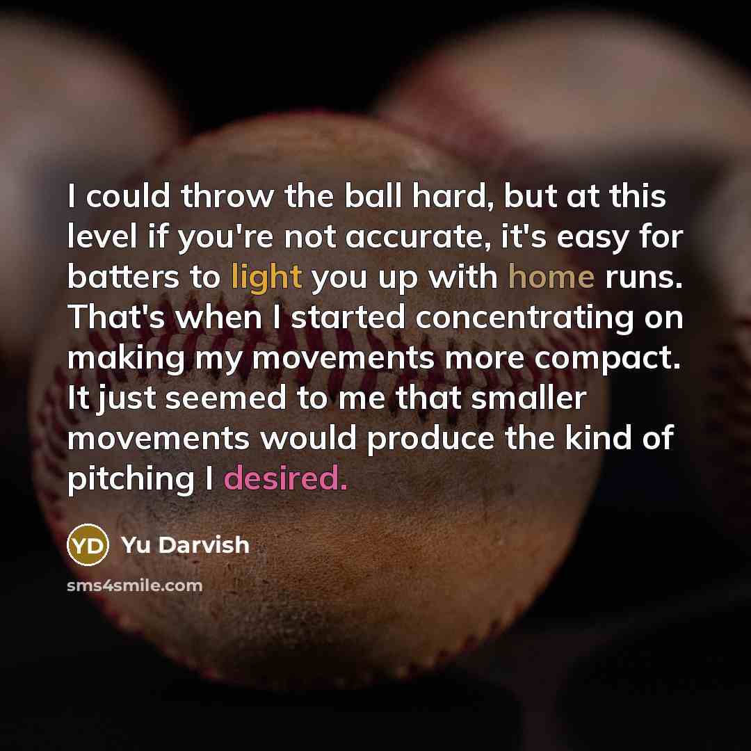 “I could throw the ball hard, but at this level if you're not accurate, it's easy for batters to light you up with home runs. That's when I started concentrating on making my movements more compact. It just seemed to me that smaller movements would produce the kind of pitching I desired.” quote by Yu Darvish